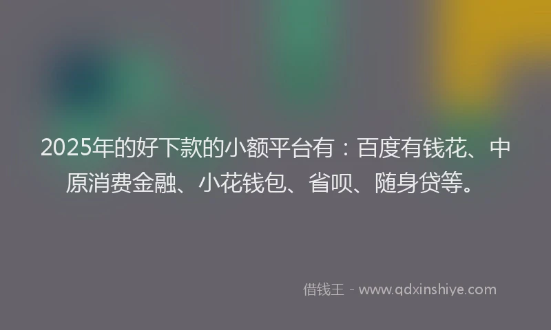 2025年的好下款的小额平台有：百度有钱花、中原消费金融、小花钱包、省呗、随身贷等。