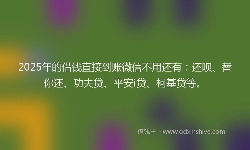 2025年的借钱直接到账微信不用还有：还呗、替你还、功夫贷、平安i贷、柯基贷等。