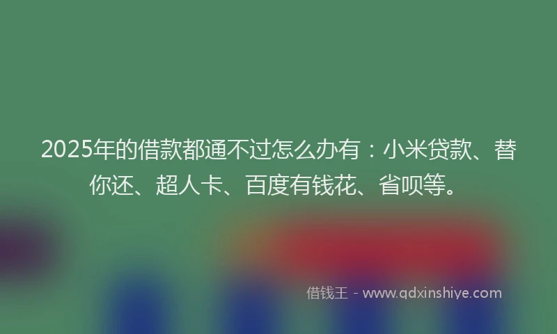 2025年的借款都通不过怎么办有：小米贷款、替你还、超人卡、百度有钱花、省呗等。