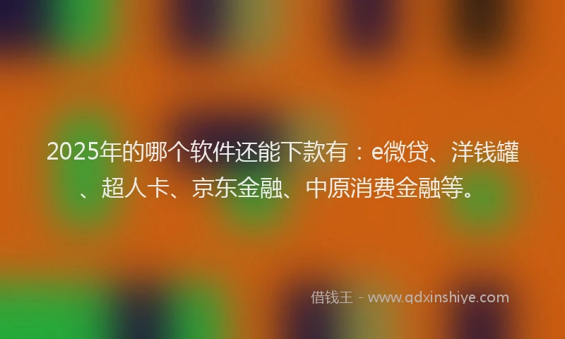2025年的哪个软件还能下款有：e微贷、洋钱罐、超人卡、京东金融、中原消费金融等。