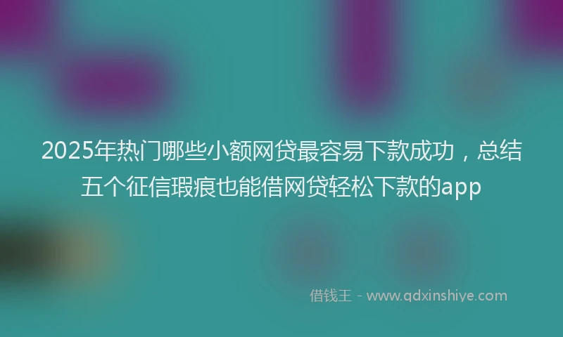 2025年热门哪些小额网贷最容易下款成功，总结五个征信瑕疵也能借网贷轻松下款的app