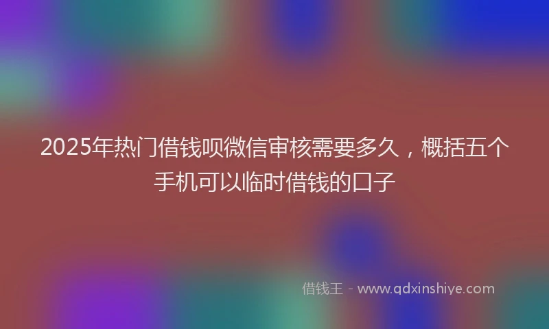 2025年热门借钱呗微信审核需要多久，概括五个手机可以临时借钱的口子