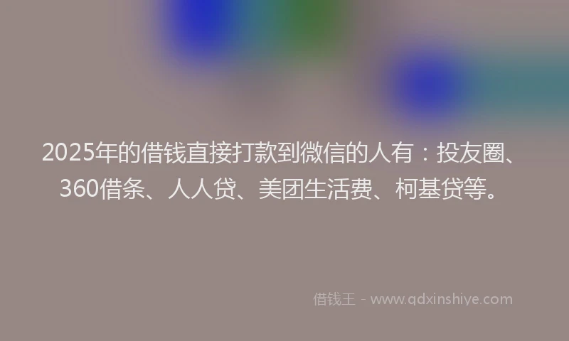 2025年的借钱直接打款到微信的人有：投友圈、360借条、人人贷、美团生活费、柯基贷等。