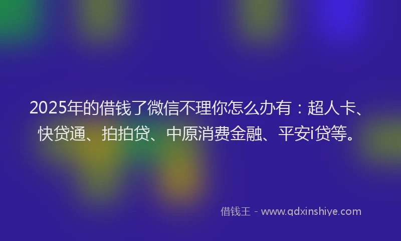 2025年的借钱了微信不理你怎么办有：超人卡、快贷通、拍拍贷、中原消费金融、平安i贷等。