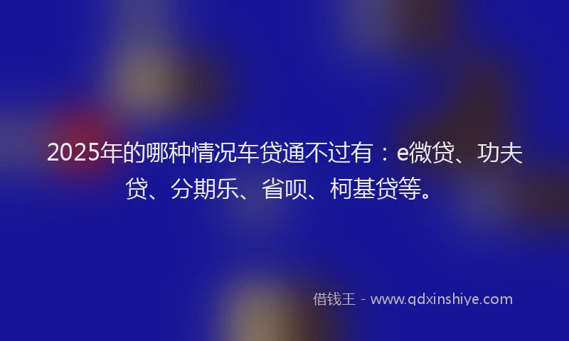 2025年的哪种情况车贷通不过有：e微贷、功夫贷、分期乐、省呗、柯基贷等。