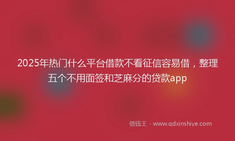 2025年热门什么平台借款不看征信容易借，整理五个不用面签和芝麻分的贷款app