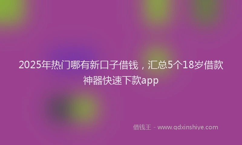 2025年热门哪有新口子借钱，汇总5个18岁借款神器快速下款app