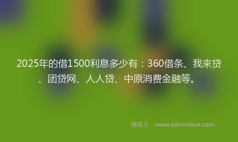 2025年的借1500利息多少有：360借条、我来贷、团贷网、人人贷、中原消费金融等。