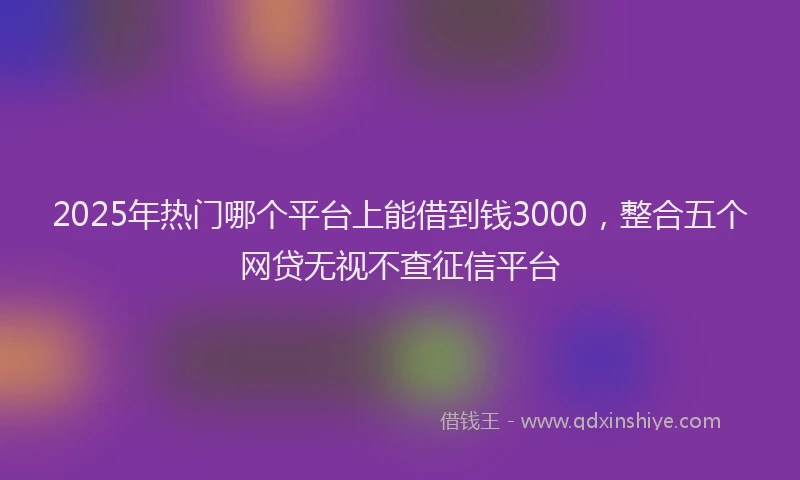 2025年热门哪个平台上能借到钱3000，整合五个网贷无视不查征信平台