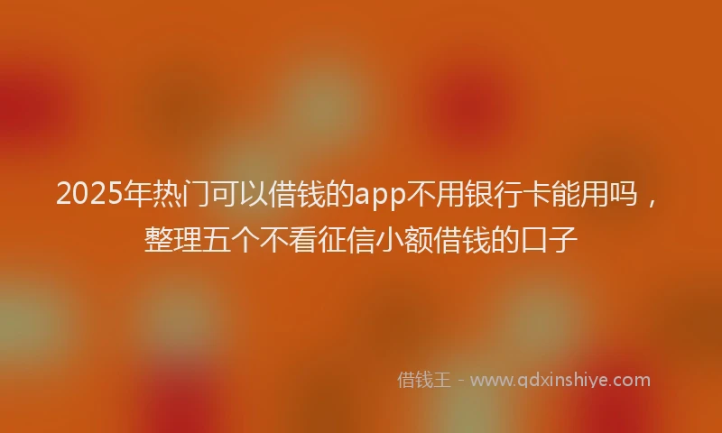 2025年热门可以借钱的app不用银行卡能用吗，整理五个不看征信小额借钱的口子