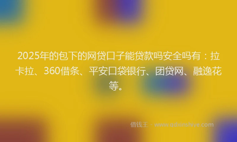 2025年的包下的网贷口子能贷款吗安全吗有：拉卡拉、360借条、平安口袋银行、团贷网、融逸花等。