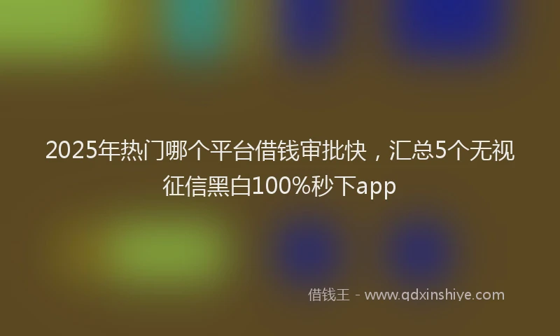 2025年热门哪个平台借钱审批快，汇总5个无视征信黑白100%秒下app