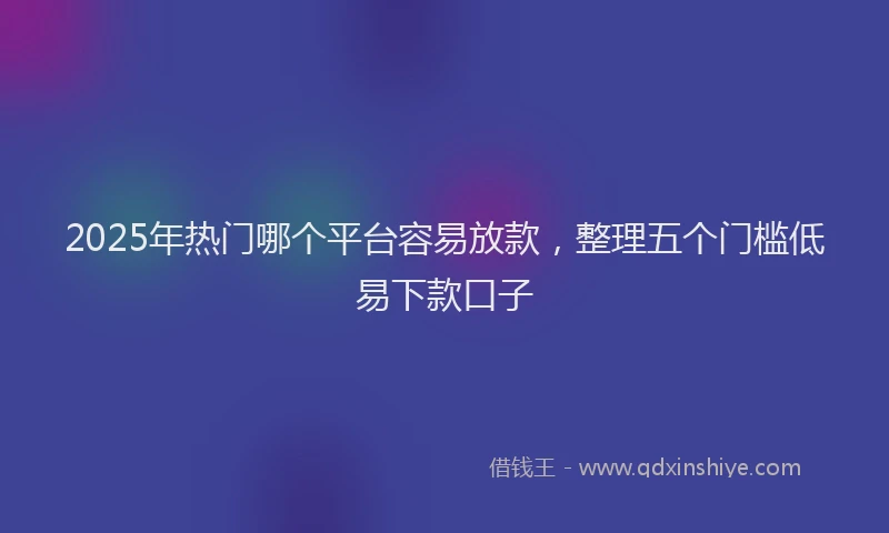 2025年热门哪个平台容易放款，整理五个门槛低易下款口子