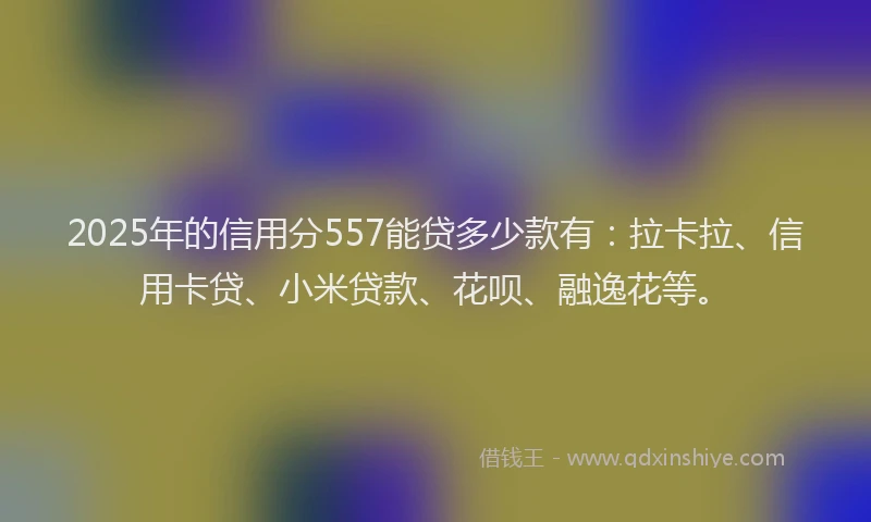 2025年的信用分557能贷多少款有：拉卡拉、信用卡贷、小米贷款、花呗、融逸花等。