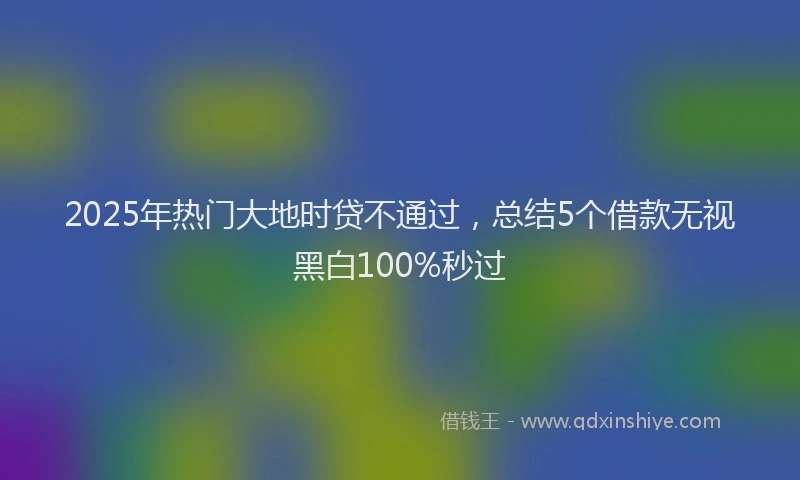 2025年热门大地时贷不通过，总结5个借款无视黑白100%秒过