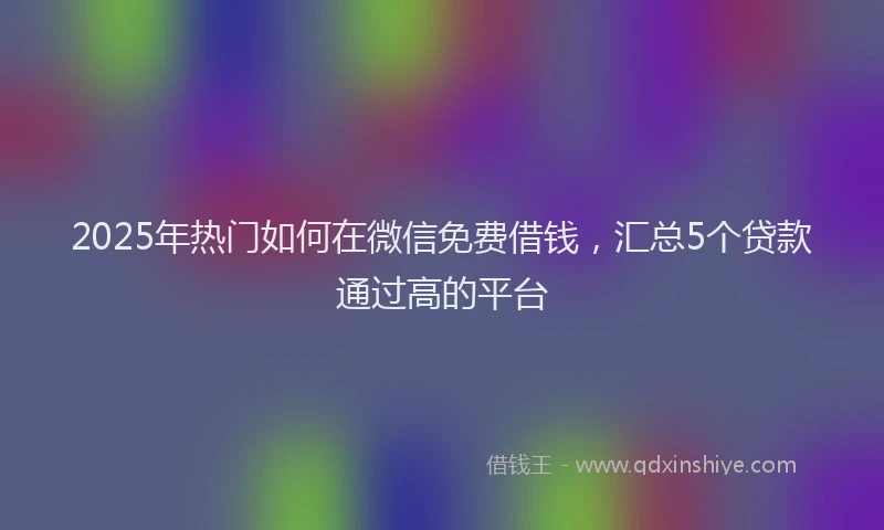 2025年热门如何在微信免费借钱，汇总5个贷款通过高的平台