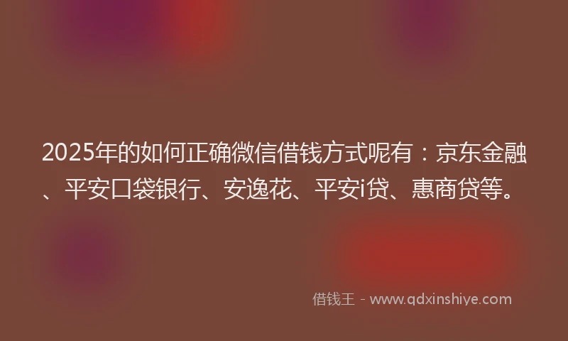 2025年的如何正确微信借钱方式呢有：京东金融、平安口袋银行、安逸花、平安i贷、惠商贷等。