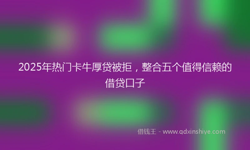 2025年热门卡牛厚贷被拒，整合五个值得信赖的借贷口子