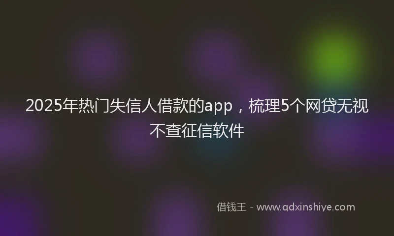 2025年热门失信人借款的app，梳理5个网贷无视不查征信软件