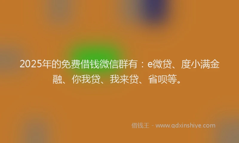 2025年的免费借钱微信群有：e微贷、度小满金融、你我贷、我来贷、省呗等。