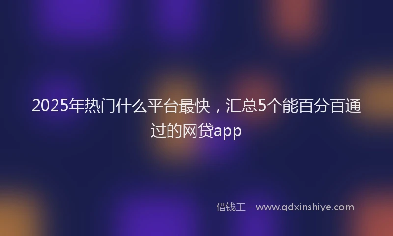 2025年热门什么平台最快，汇总5个能百分百通过的网贷app