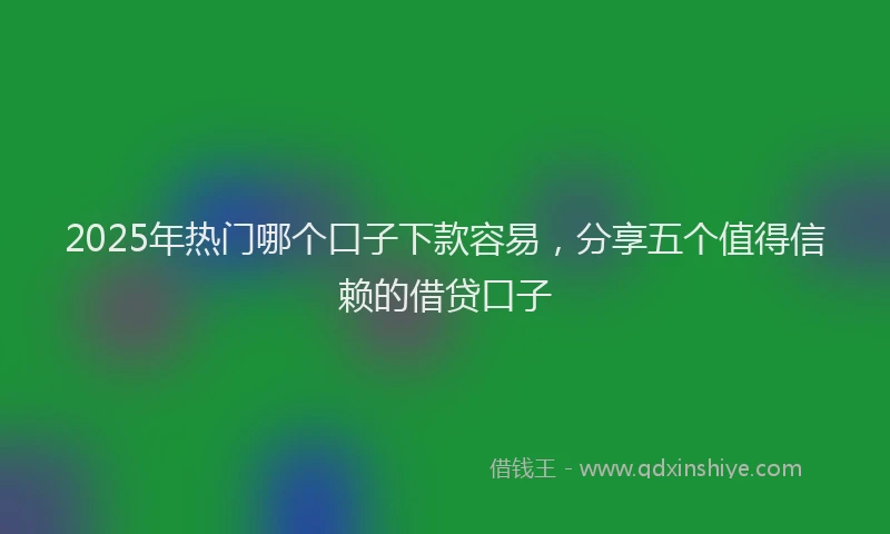 2025年热门哪个口子下款容易，分享五个值得信赖的借贷口子
