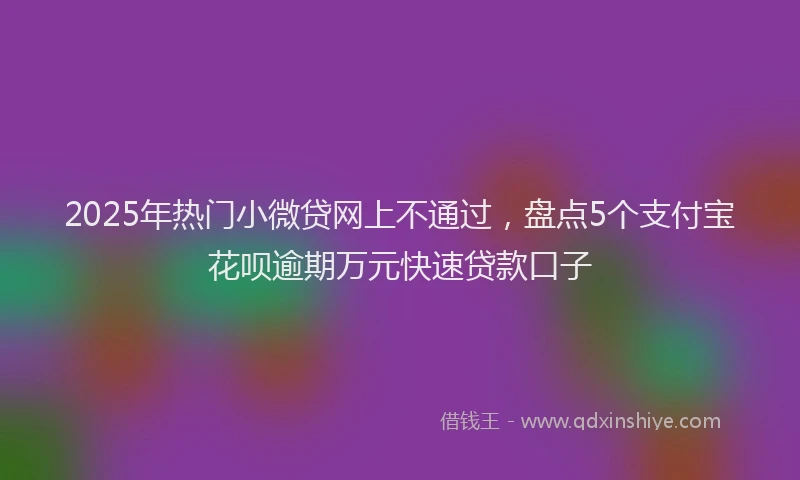 2025年热门小微贷网上不通过，盘点5个支付宝花呗逾期万元快速贷款口子
