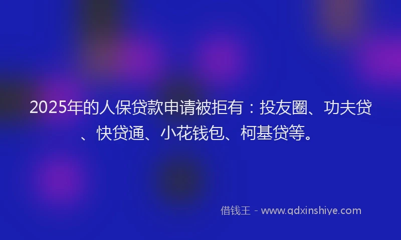 2025年的人保贷款申请被拒有：投友圈、功夫贷、快贷通、小花钱包、柯基贷等。