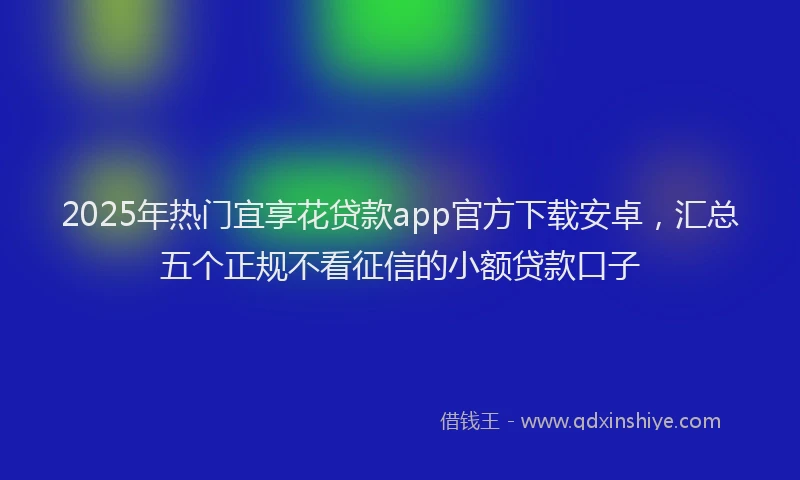 2025年热门宜享花贷款app官方下载安卓，汇总五个正规不看征信的小额贷款口子