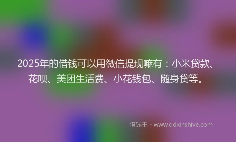 2025年的借钱可以用微信提现嘛有：小米贷款、花呗、美团生活费、小花钱包、随身贷等。