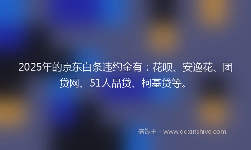 2025年的京东白条违约金有：花呗、安逸花、团贷网、51人品贷、柯基贷等。