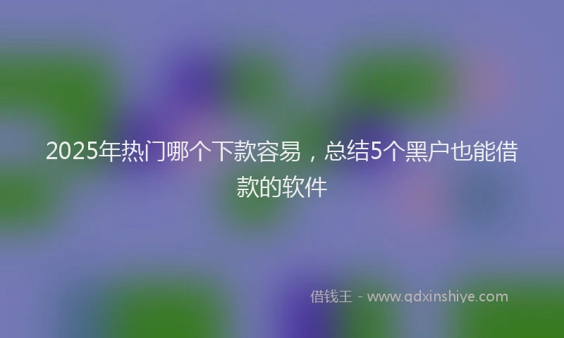 2025年热门哪个下款容易，总结5个黑户也能借款的软件