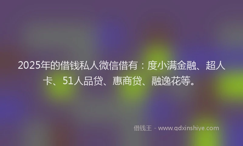 2025年的借钱私人微信借有：度小满金融、超人卡、51人品贷、惠商贷、融逸花等。