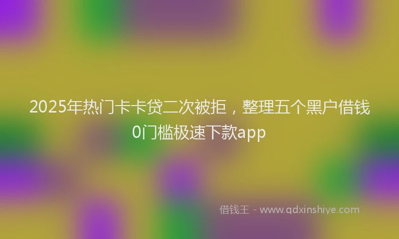 2025年热门卡卡贷二次被拒，整理五个黑户借钱0门槛极速下款app