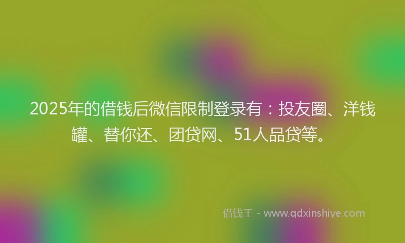 2025年的借钱后微信限制登录有：投友圈、洋钱罐、替你还、团贷网、51人品贷等。