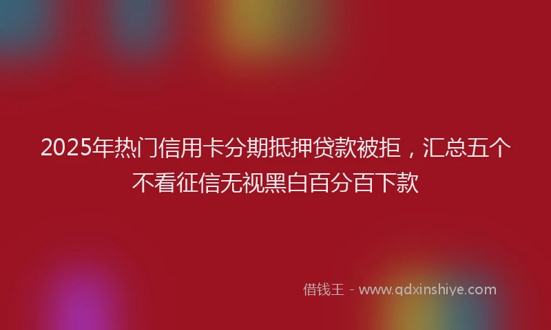 2025年热门信用卡分期抵押贷款被拒，汇总五个不看征信无视黑白百分百下款