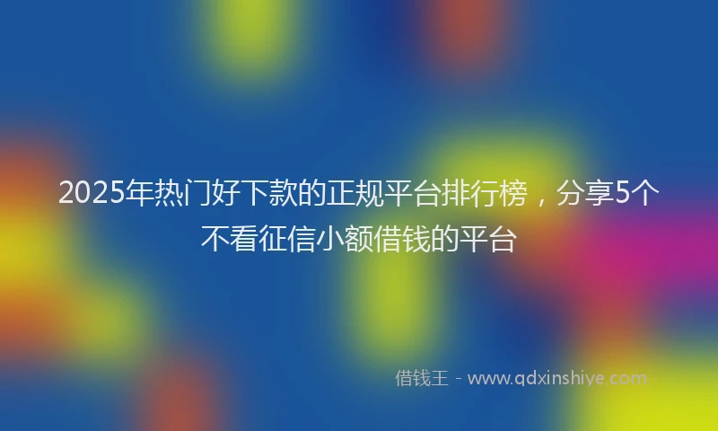 2025年热门好下款的正规平台排行榜，分享5个不看征信小额借钱的平台