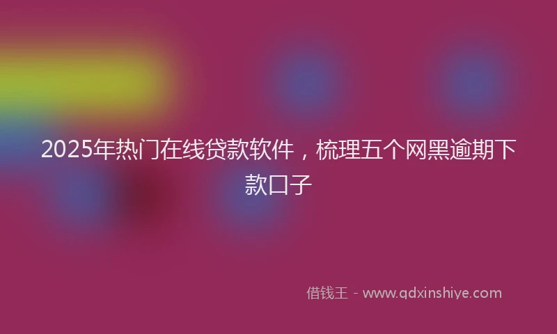 2025年热门在线贷款软件，梳理五个网黑逾期下款口子