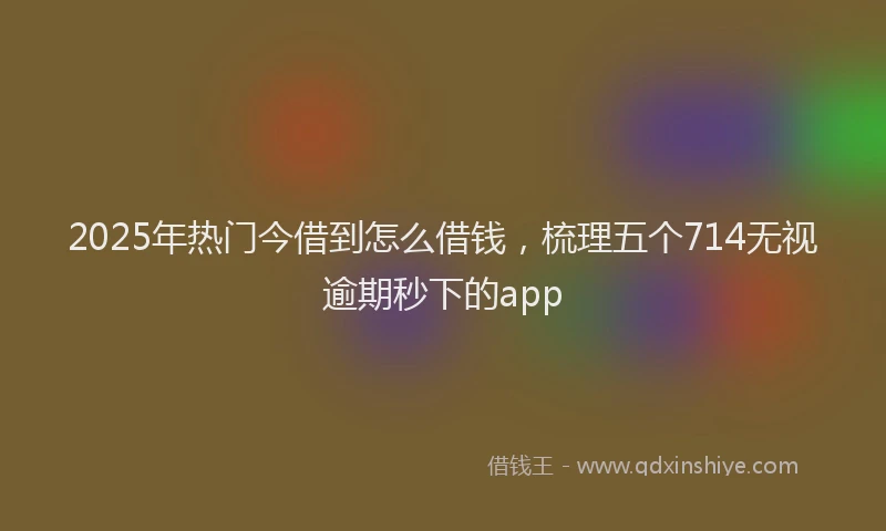 2025年热门今借到怎么借钱，梳理五个714无视逾期秒下的app