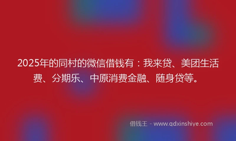 2025年的同村的微信借钱有：我来贷、美团生活费、分期乐、中原消费金融、随身贷等。