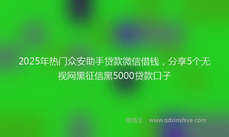 2025年热门众安助手贷款微信借钱，分享5个无视网黑征信黑5000贷款口子