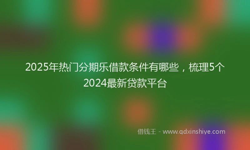 2025年热门分期乐借款条件有哪些，梳理5个2024最新贷款平台