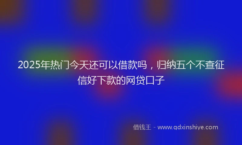 2025年热门今天还可以借款吗，归纳五个不查征信好下款的网贷口子