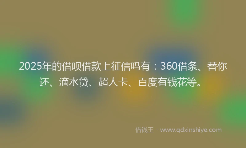 2025年的借呗借款上征信吗有：360借条、替你还、滴水贷、超人卡、百度有钱花等。