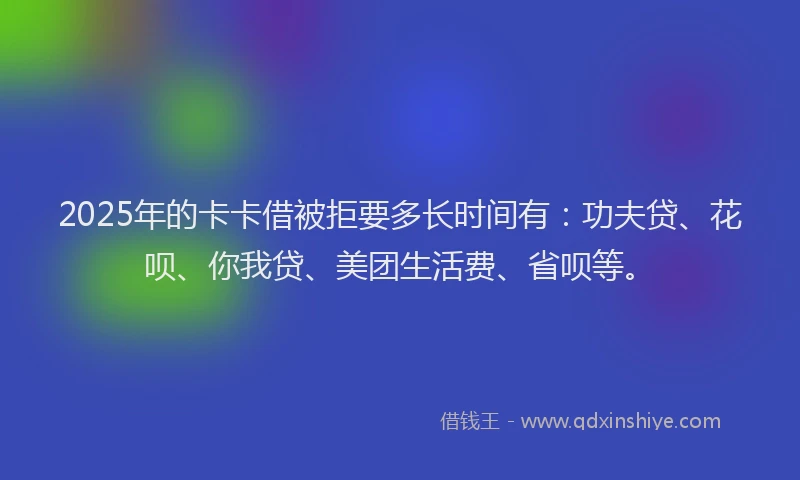 2025年的卡卡借被拒要多长时间有：功夫贷、花呗、你我贷、美团生活费、省呗等。
