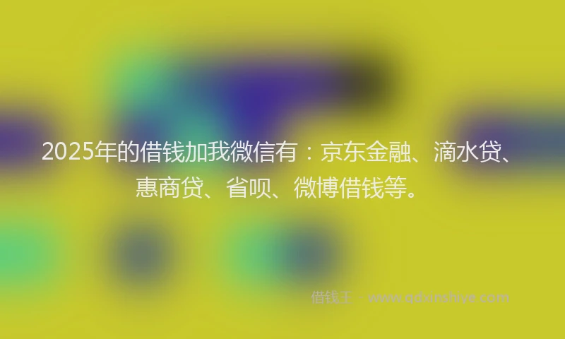 2025年的借钱加我微信有：京东金融、滴水贷、惠商贷、省呗、微博借钱等。