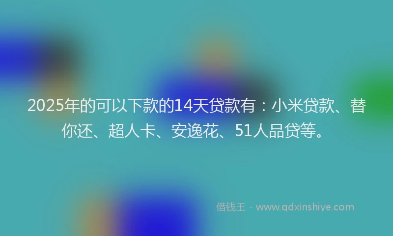 2025年的可以下款的14天贷款有：小米贷款、替你还、超人卡、安逸花、51人品贷等。