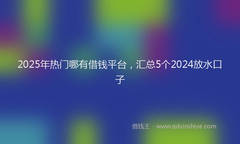 2025年热门哪有借钱平台，汇总5个2024放水口子