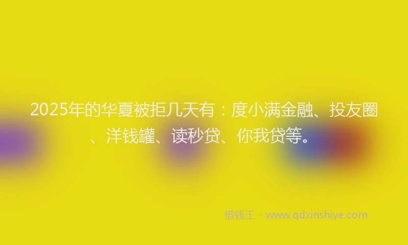 2025年的华夏被拒几天有：度小满金融、投友圈、洋钱罐、读秒贷、你我贷等。