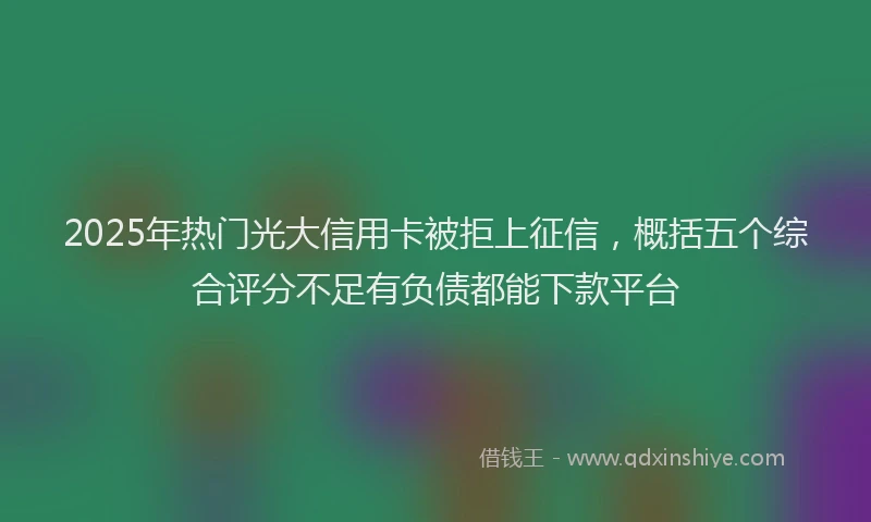 2025年热门光大信用卡被拒上征信，概括五个综合评分不足有负债都能下款平台
